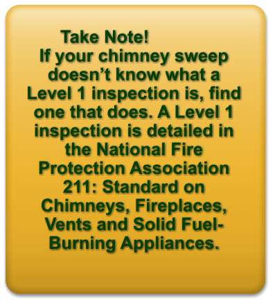 Take Note!   If your chimney sweep doesn’t know what a Level 1 inspection is, find one that does. A Level 1 inspection is detailed in the National Fire Protection Association 211: Standard on Chimneys, Fireplaces, Vents and Solid Fuel-Burning Appliances.